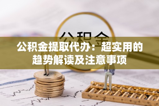 保定公积金提取代办：超实用的趋势解读及注意事项