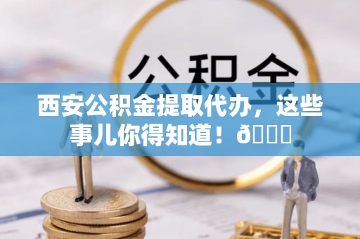 保定西安公积金提取代办，这些事儿你得知道！😎