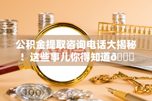 保定公积金提取咨询电话大揭秘！这些事儿你得知道😎